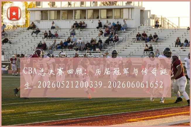 CBA总决赛回顾：历届冠军与传奇诞生_20260521200339_20260606165219