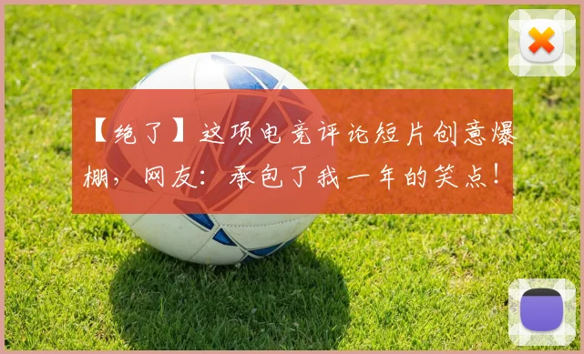 【绝了】这项电竞评论短片创意爆棚，网友：承包了我一年的笑点！