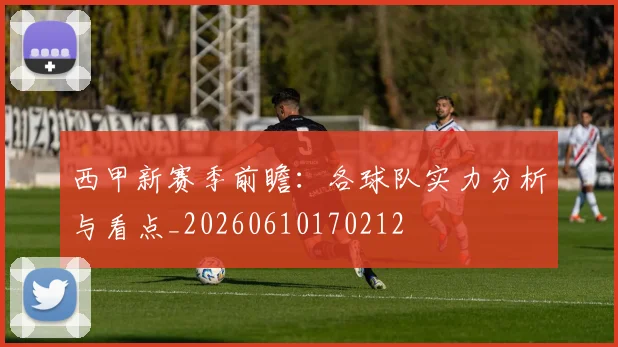 西甲新赛季前瞻：各球队实力分析与看点_20260610170212