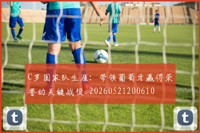 C罗国家队生涯：带领葡萄牙赢得荣誉的关键战役_20260521200610
