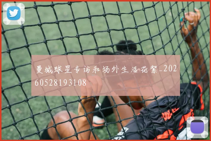 曼城球星专访和场外生活花絮_20260528193108