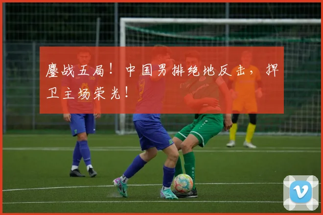 鏖战五局！中国男排绝地反击，捍卫主场荣光！
